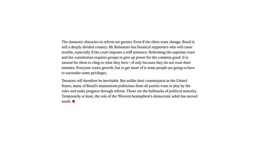 Legenda: Os obstáculos internos à reforma são maiores. Mesmo que as elites queiram mudanças, o Brasil ainda é um país profundamente dividido. Bolsonaro tem apoiadores fanáticos que causarão problemas, especialmente se o tribunal impor uma sentença severa. Reformar o Supremo Tribunal Federal e a Constituição exige que grupos abram mão do poder em prol do bem comum. É natural que se apeguem ao que têm — mesmo que seja apenas porque não confiam em seus inimigos. Todos querem crescimento, mas para obter mais crescimento, algumas pessoas terão que abrir mão de alguns privilégios. As tensões, portanto, serão inevitáveis. Mas, ao contrário de seus colegas nos Estados Unidos, muitos dos políticos tradicionais do Brasil, de todos os partidos, querem seguir as regras e progredir por meio de reformas. Essas são as marcas da maturidade política. Pelo menos temporariamente, o papel do adulto democrático do hemisfério ocidental mudou para o sul.
