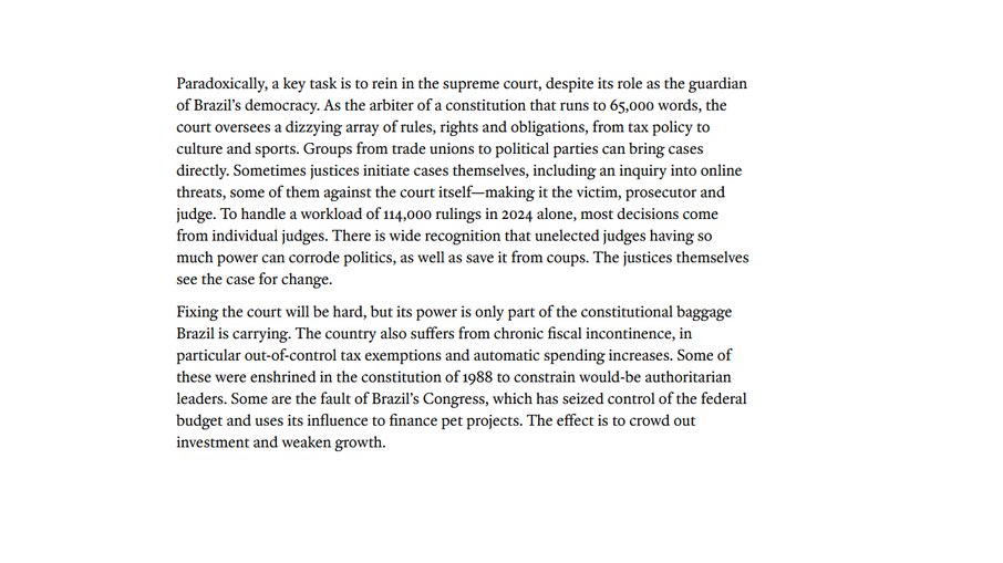 Paradoxalmente, uma tarefa fundamental é controlar o Supremo Tribunal Federal, apesar de seu papel como guardião da democracia brasileira. Como árbitro de uma Constituição com 65.000 palavras, o tribunal supervisiona uma gama estonteante de regras, direitos e obrigações, desde política tributária até cultura e esportes. Grupos que vão de sindicatos a partidos políticos podem mover ações diretamente. Às vezes, os próprios juízes iniciam processos, incluindo um inquérito sobre ameaças online, alguns deles contra o próprio tribunal — tornando-o vítima, promotor e juiz. Para lidar com uma carga de trabalho de 114.000 decisões somente em 2024, a maioria das decisões vem de juízes individuais. Há amplo reconhecimento de que juízes não eleitos, com tanto poder, podem corroer a política, bem como salvá-la de golpes. Os próprios ministros veem a necessidade de mudanças. Consertar o tribunal será difícil, mas seu poder é apenas parte da bagagem constitucional que o Brasil carrega. O país também sofre de incontinência fiscal crônica, em particular isenções fiscais descontroladas e aumentos automáticos de gastos. Algumas delas foram consagradas na Constituição de 1988 para coibir potenciais líderes autoritários. Outras são culpa do Congresso brasileiro, que assumiu o controle do orçamento federal e usa sua influência para financiar projetos pessoais. O efeito é a exclusão de investimentos e o enfraquecimento do crescimento.
