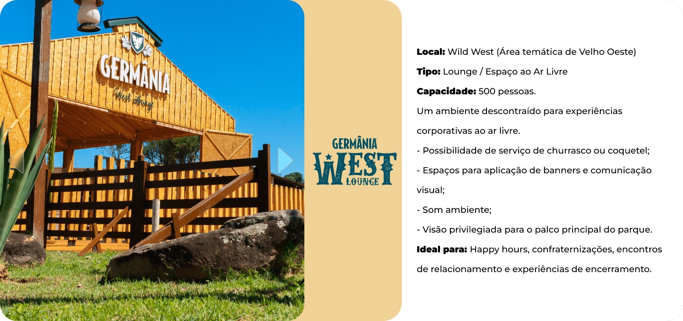 Germânia West Lounge, na área temática Wild West. Lounge ao ar livre para 500 pessoas, com serviço de churrasco ou coquetel, espaço para banners, som ambiente e visão privilegiada do palco principal. Ideal para happy hours e confraternizações.