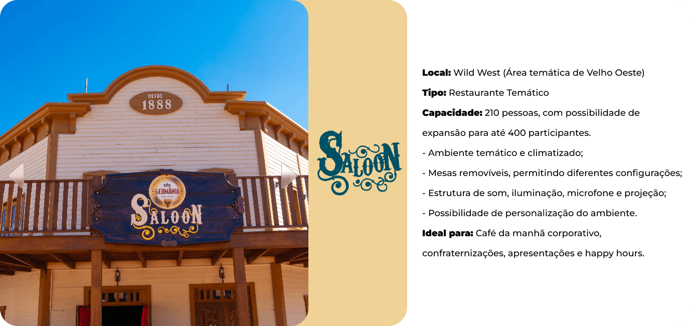 Saloon, na área temática Wild West. Restaurante temático com capacidade para 210 pessoas, expansível para 400. Ambiente climatizado, mesas removíveis, estrutura de som, iluminação, microfone e projeção. Ideal para café da manhã corporativo, confraternizações, apresentações e happy hours.