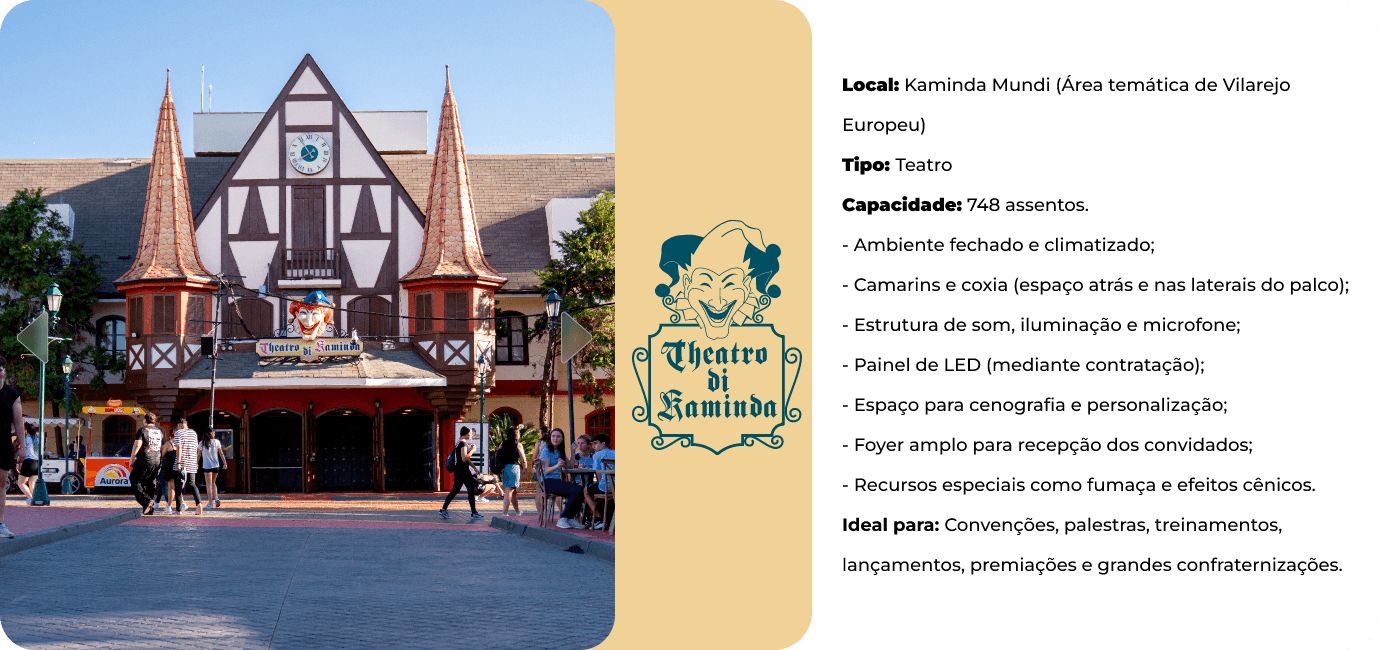 Theatro di Kaminda, na área temática Kaminda Mundi. Teatro com 748 assentos, ambiente fechado e climatizado, camarins e coxia, som, iluminação e microfone, painel de LED mediante contratação, foyer amplo e efeitos cênicos. Ideal para convenções, palestras, treinamentos, lançamentos e premiações.
